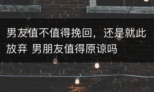男友值不值得挽回，还是就此放弃 男朋友值得原谅吗