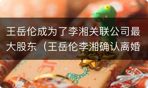 王岳伦成为了李湘关联公司最大股东（王岳伦李湘确认离婚）
