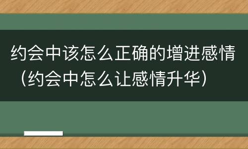 约会中该怎么正确的增进感情（约会中怎么让感情升华）
