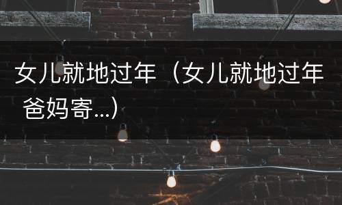 女儿就地过年（女儿就地过年 爸妈寄...）
