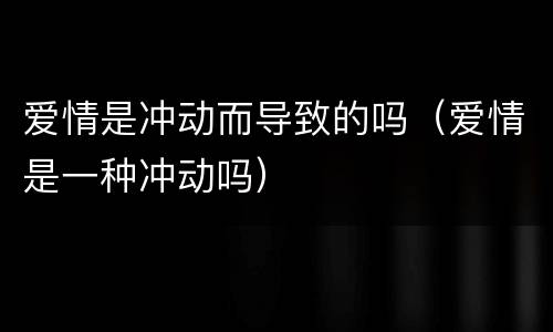 爱情是冲动而导致的吗（爱情是一种冲动吗）