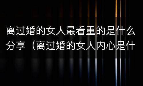 离过婚的女人最看重的是什么分享（离过婚的女人内心是什么样的）