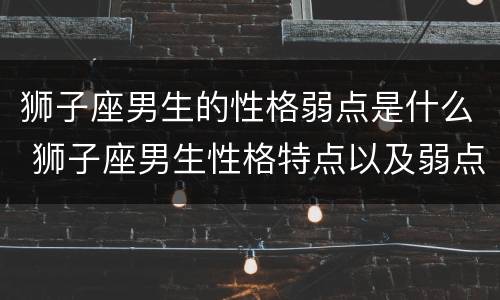 狮子座男生的性格弱点是什么 狮子座男生性格特点以及弱点