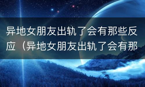 异地女朋友出轨了会有那些反应（异地女朋友出轨了会有那些反应吗）