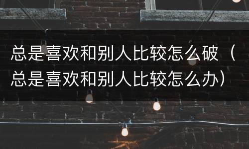 总是喜欢和别人比较怎么破（总是喜欢和别人比较怎么办）