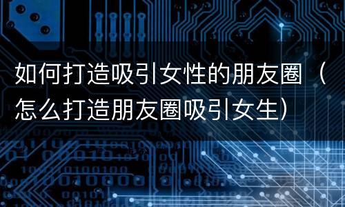 如何打造吸引女性的朋友圈（怎么打造朋友圈吸引女生）