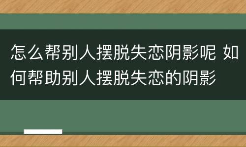 怎么帮别人摆脱失恋阴影呢 如何帮助别人摆脱失恋的阴影