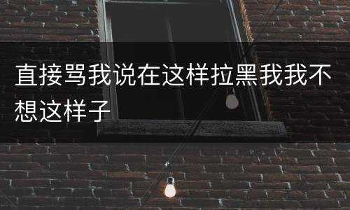 直接骂我说在这样拉黑我我不想这样子