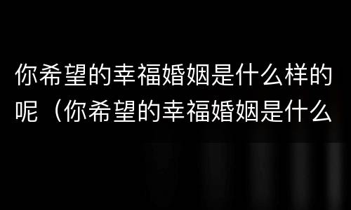 你希望的幸福婚姻是什么样的呢（你希望的幸福婚姻是什么样的呢英文）