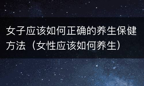 女子应该如何正确的养生保健方法（女性应该如何养生）