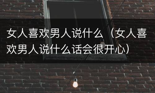 女人喜欢男人说什么（女人喜欢男人说什么话会很开心）