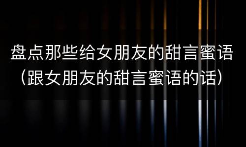 盘点那些给女朋友的甜言蜜语（跟女朋友的甜言蜜语的话）
