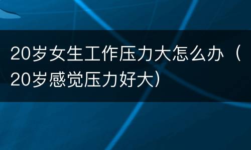 20岁女生工作压力大怎么办（20岁感觉压力好大）