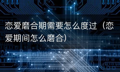 恋爱磨合期需要怎么度过（恋爱期间怎么磨合）