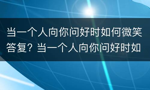 当一个人向你问好时如何微笑答复? 当一个人向你问好时如何微笑答复她