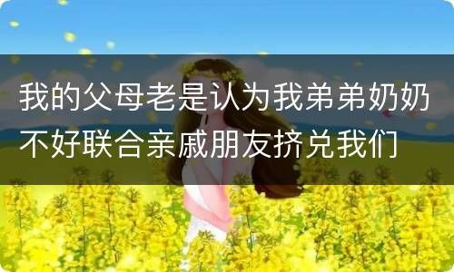 我的父母老是认为我弟弟奶奶不好联合亲戚朋友挤兑我们
