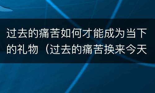 过去的痛苦如何才能成为当下的礼物（过去的痛苦换来今天的快乐与自信）