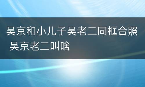 吴京和小儿子吴老二同框合照 吴京老二叫啥