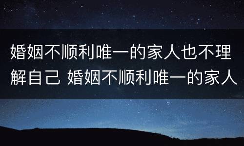 婚姻不顺利唯一的家人也不理解自己 婚姻不顺利唯一的家人也不理解自己该怎么办