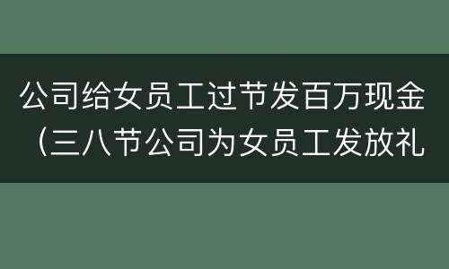 公司给女员工过节发百万现金（三八节公司为女员工发放礼物）