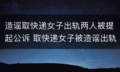 造谣取快递女子出轨两人被提起公诉 取快递女子被造谣出轨案开庭