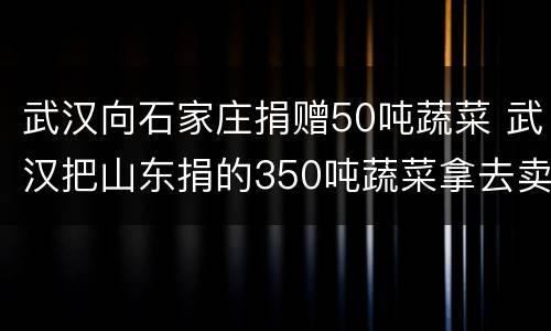 武汉向石家庄捐赠50吨蔬菜 武汉把山东捐的350吨蔬菜拿去卖