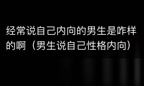 经常说自己内向的男生是咋样的啊（男生说自己性格内向）