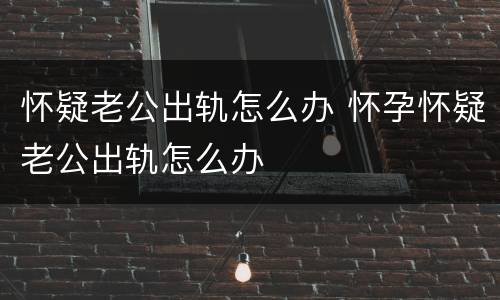怀疑老公出轨怎么办 怀孕怀疑老公出轨怎么办