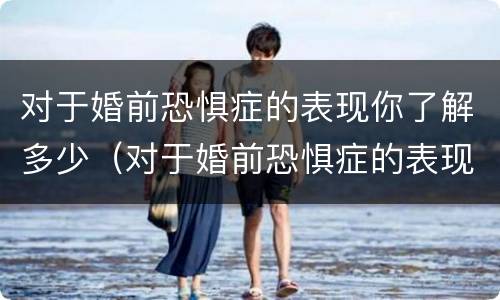 对于婚前恐惧症的表现你了解多少（对于婚前恐惧症的表现你了解多少个问题）