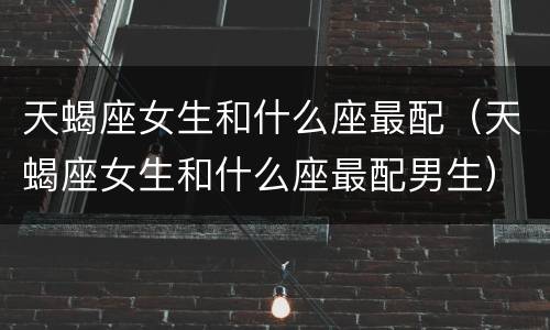 天蝎座女生和什么座最配（天蝎座女生和什么座最配男生）