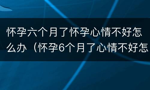 怀孕六个月了怀孕心情不好怎么办（怀孕6个月了心情不好怎么办）