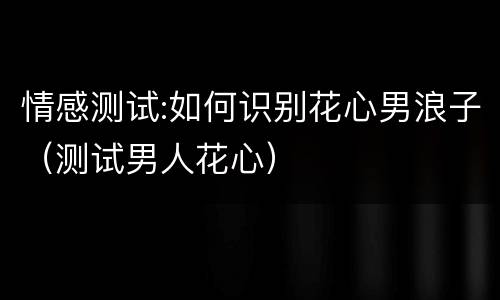 情感测试:如何识别花心男浪子（测试男人花心）