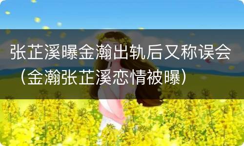 张芷溪曝金瀚出轨后又称误会（金瀚张芷溪恋情被曝）