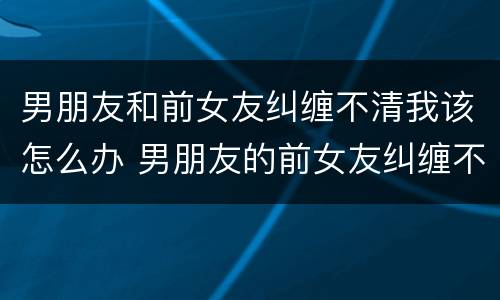 男朋友和前女友纠缠不清我该怎么办 男朋友的前女友纠缠不清怎么办