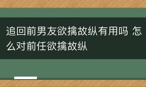 追回前男友欲擒故纵有用吗 怎么对前任欲擒故纵