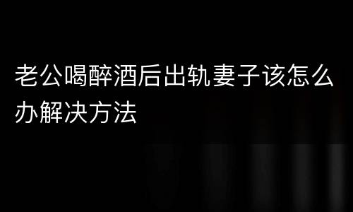 老公喝醉酒后出轨妻子该怎么办解决方法