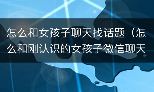 怎么和女孩子聊天找话题（怎么和刚认识的女孩子微信聊天）
