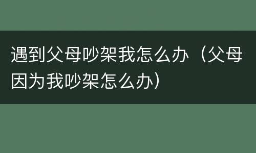 遇到父母吵架我怎么办（父母因为我吵架怎么办）