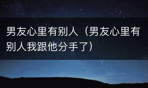 男友心里有别人（男友心里有别人我跟他分手了）