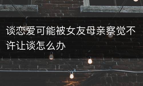 谈恋爱可能被女友母亲察觉不许让谈怎么办