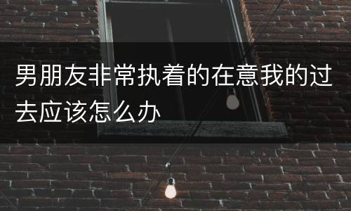 男朋友非常执着的在意我的过去应该怎么办