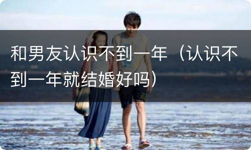 和男友认识不到一年（认识不到一年就结婚好吗）