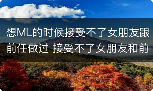 想ML的时候接受不了女朋友跟前任做过 接受不了女朋友和前男友发生过关系