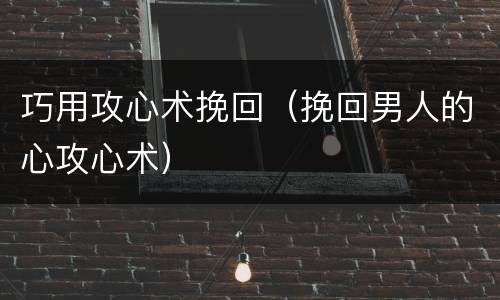 巧用攻心术挽回（挽回男人的心攻心术）
