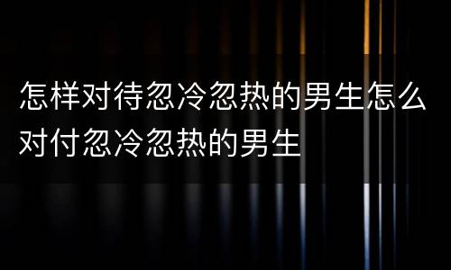 怎样对待忽冷忽热的男生怎么对付忽冷忽热的男生