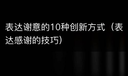 表达谢意的10种创新方式（表达感谢的技巧）