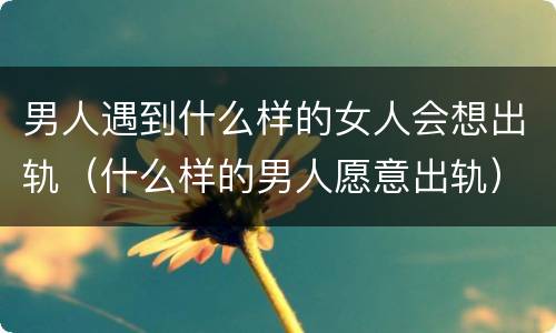 男人遇到什么样的女人会想出轨（什么样的男人愿意出轨）