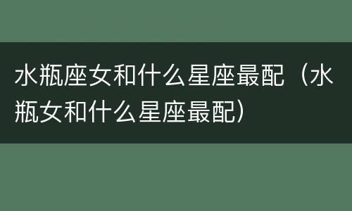 水瓶座女和什么星座最配（水瓶女和什么星座最配）