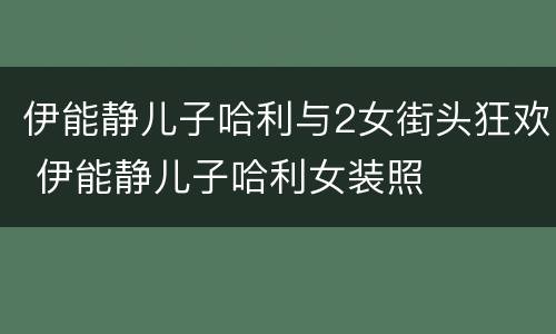 伊能静儿子哈利与2女街头狂欢 伊能静儿子哈利女装照