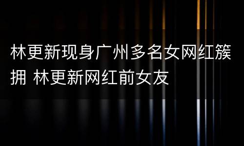 林更新现身广州多名女网红簇拥 林更新网红前女友